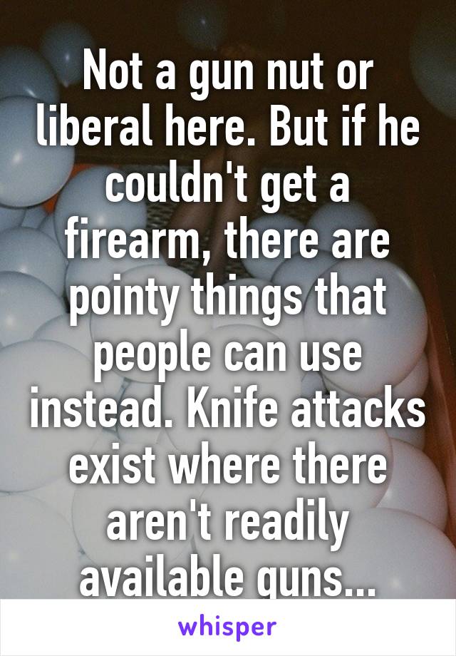 Not a gun nut or liberal here. But if he couldn't get a firearm, there are pointy things that people can use instead. Knife attacks exist where there aren't readily available guns...