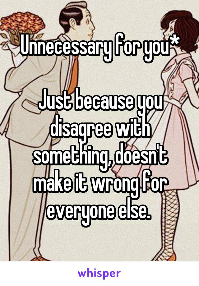 Unnecessary for you*

Just because you disagree with something, doesn't make it wrong for everyone else. 
