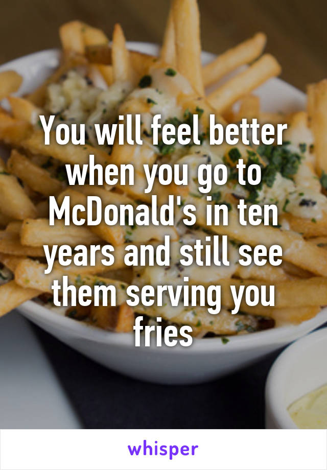 You will feel better when you go to McDonald's in ten years and still see them serving you fries