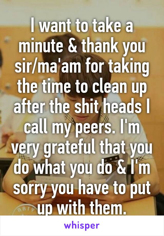 I want to take a minute & thank you sir/ma'am for taking the time to clean up after the shit heads I call my peers. I'm very grateful that you do what you do & I'm sorry you have to put up with them.