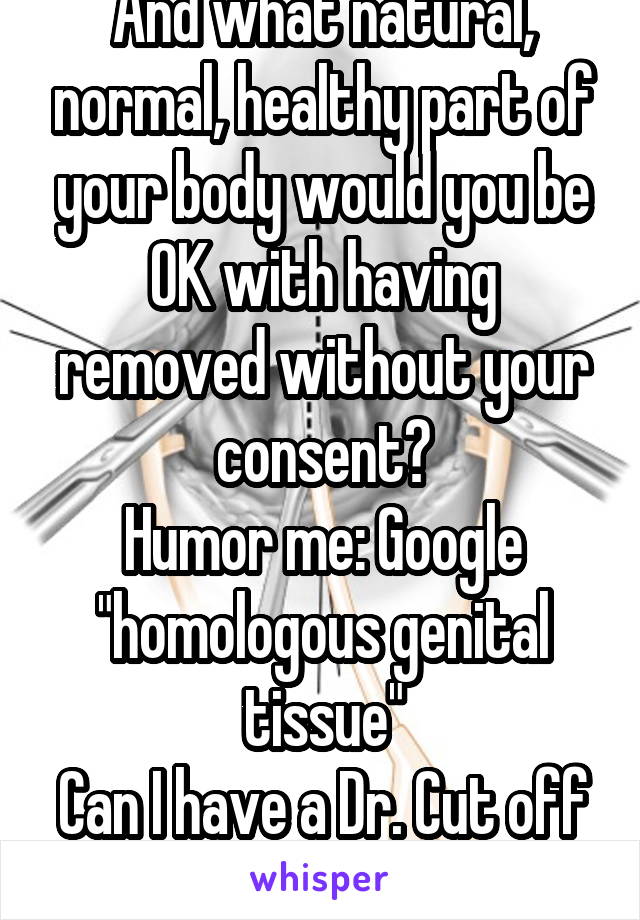 And what natural, normal, healthy part of your body would you be OK with having removed without your consent?
Humor me: Google "homologous genital tissue"
Can I have a Dr. Cut off your clit hood? No?