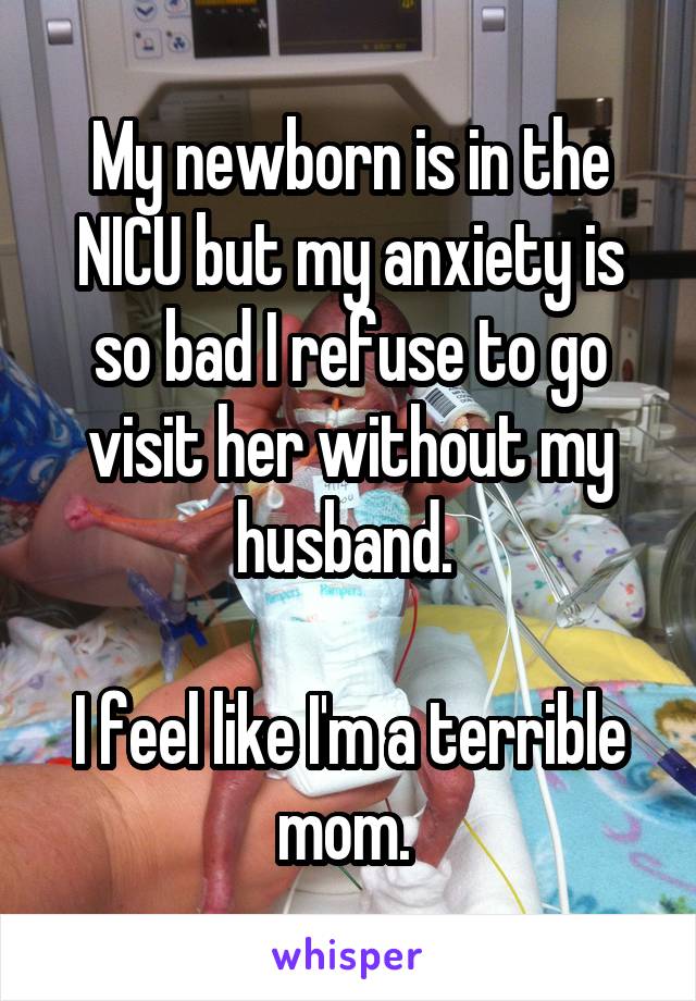 My newborn is in the NICU but my anxiety is so bad I refuse to go visit her without my husband. 

I feel like I'm a terrible mom. 