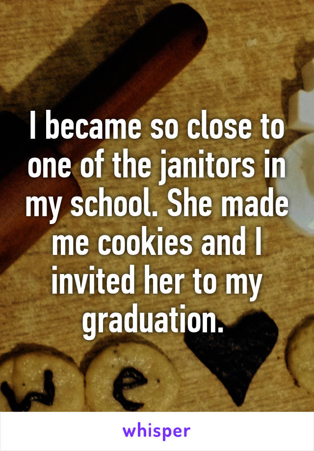 I became so close to one of the janitors in my school. She made me cookies and I invited her to my graduation. 