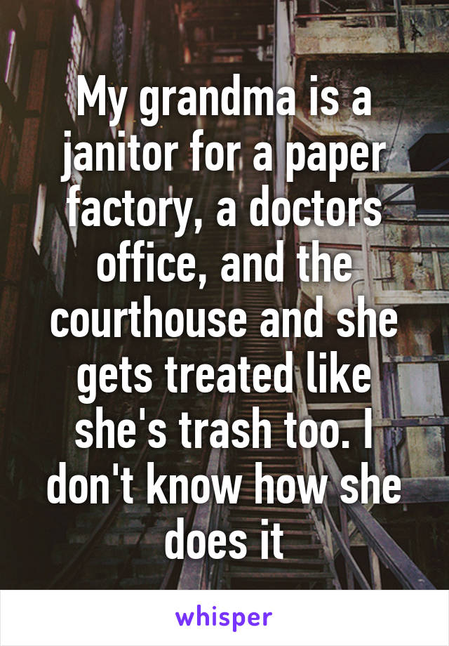 My grandma is a janitor for a paper factory, a doctors office, and the courthouse and she gets treated like she's trash too. I don't know how she does it