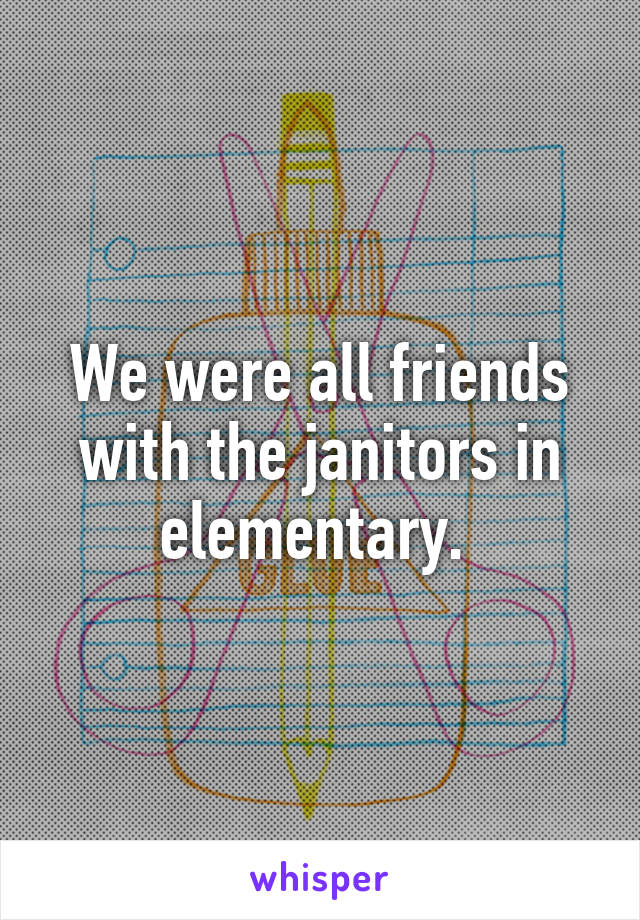 We were all friends with the janitors in elementary. 