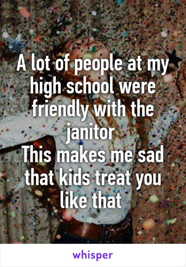 A lot of people at my high school were friendly with the janitor 
This makes me sad that kids treat you like that 