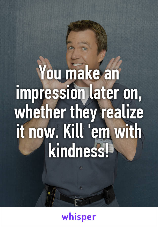 You make an impression later on, whether they realize it now. Kill 'em with kindness!