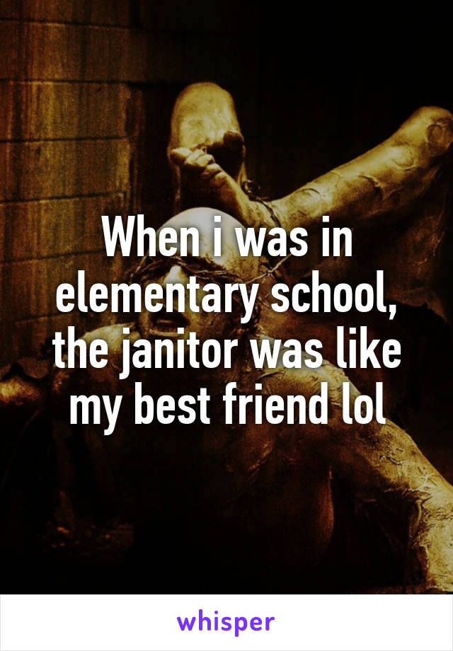 When i was in elementary school, the janitor was like my best friend lol