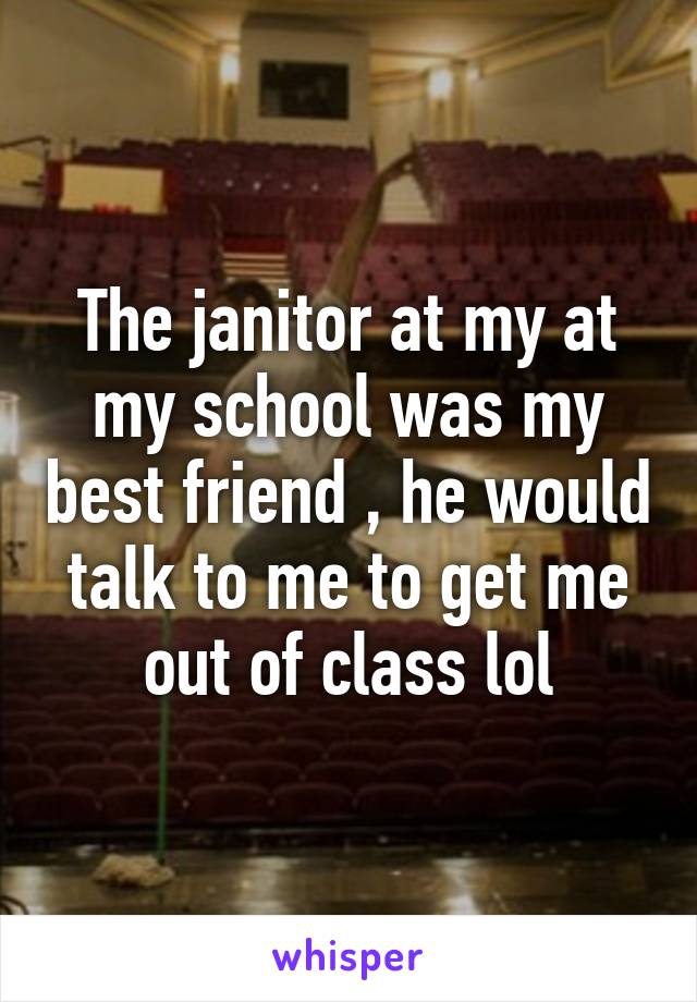 The janitor at my at my school was my best friend , he would talk to me to get me out of class lol