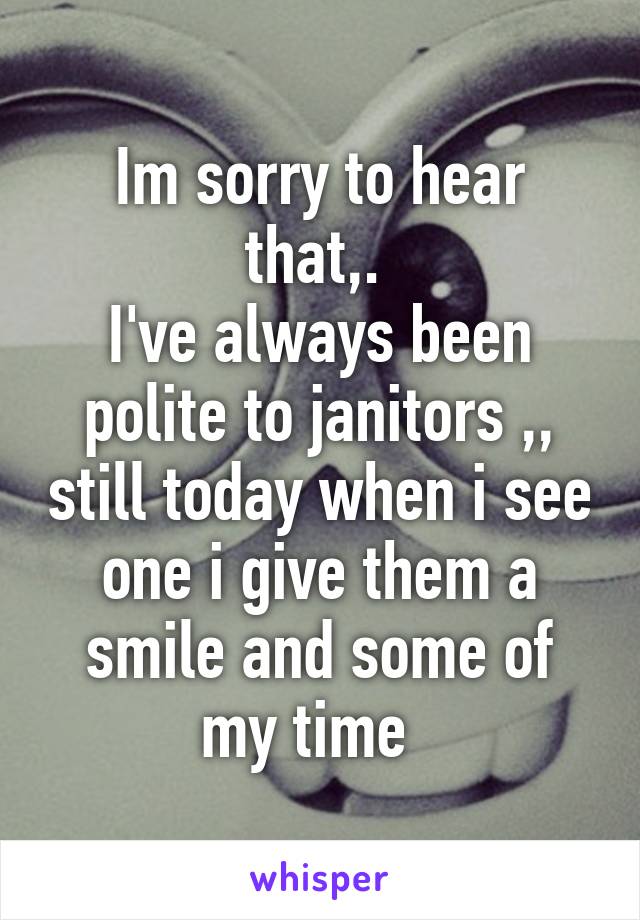 Im sorry to hear that,. 
I've always been polite to janitors ,, still today when i see one i give them a smile and some of my time  