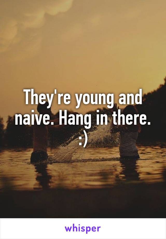 They're young and naive. Hang in there. :)