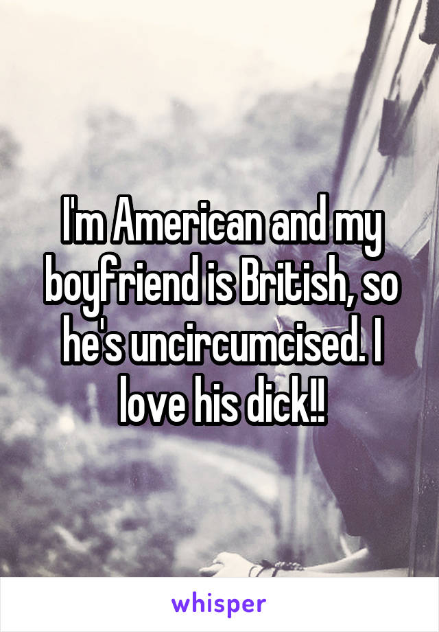 I'm American and my boyfriend is British, so he's uncircumcised. I love his dick!!