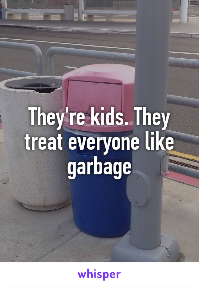 They're kids. They treat everyone like garbage