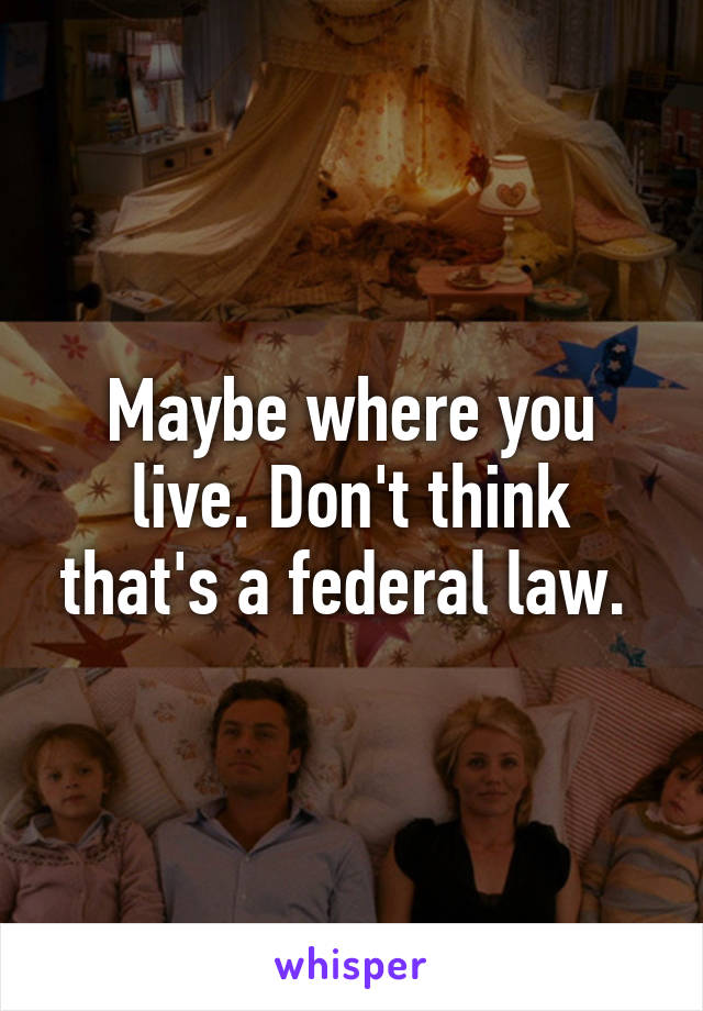 Maybe where you live. Don't think that's a federal law. 