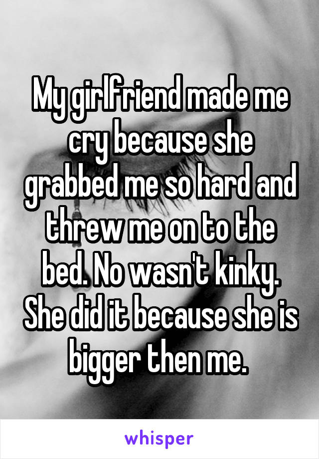 My girlfriend made me cry because she grabbed me so hard and threw me on to the bed. No wasn't kinky. She did it because she is bigger then me. 