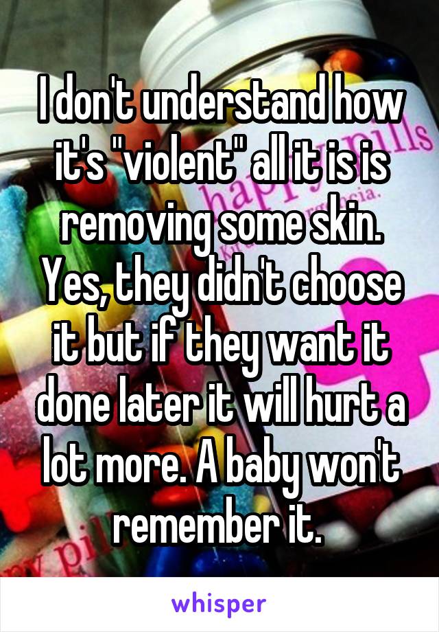 I don't understand how it's "violent" all it is is removing some skin. Yes, they didn't choose it but if they want it done later it will hurt a lot more. A baby won't remember it. 