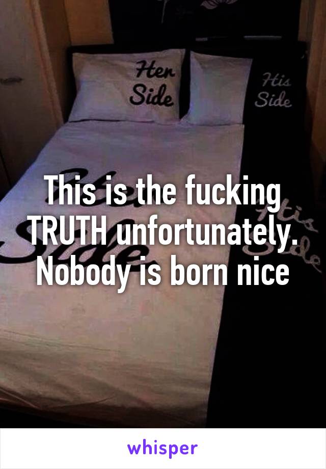 This is the fucking TRUTH unfortunately. Nobody is born nice