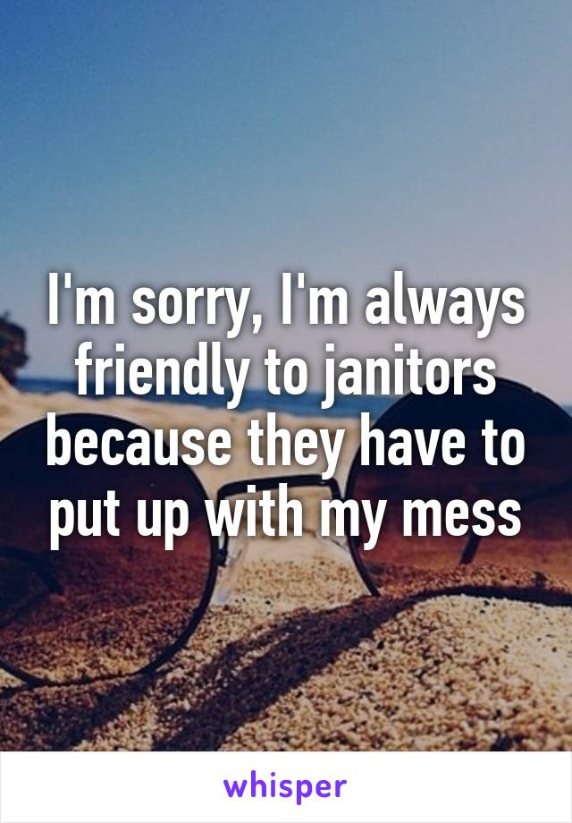 I'm sorry, I'm always friendly to janitors because they have to put up with my mess