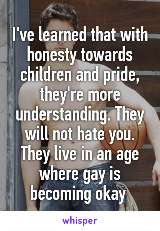 I've learned that with honesty towards children and pride, they're more understanding. They will not hate you. They live in an age where gay is becoming okay 