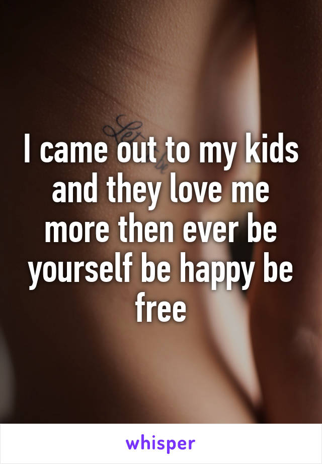 I came out to my kids and they love me more then ever be yourself be happy be free