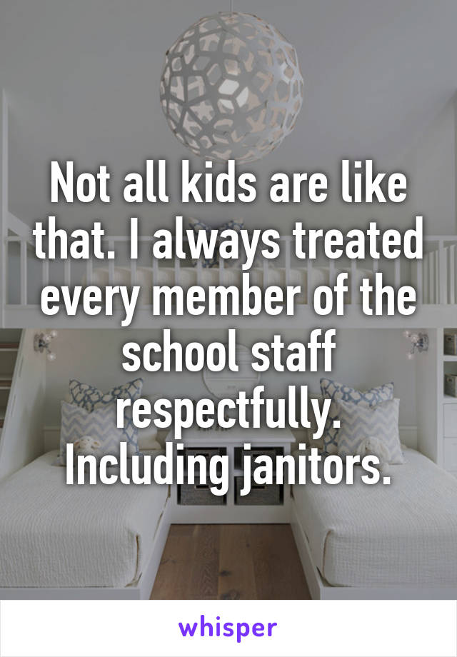 Not all kids are like that. I always treated every member of the school staff respectfully. Including janitors.