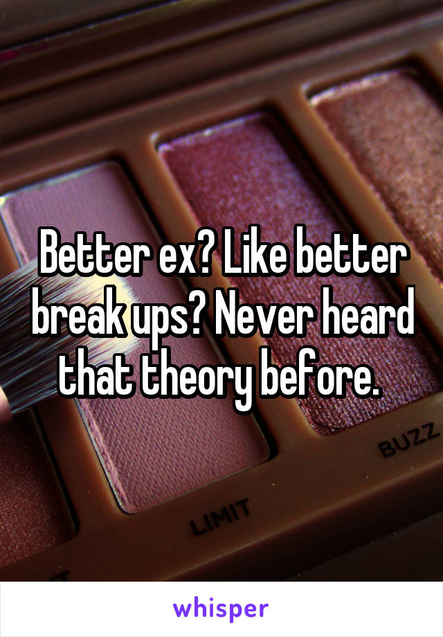 Better ex? Like better break ups? Never heard that theory before. 