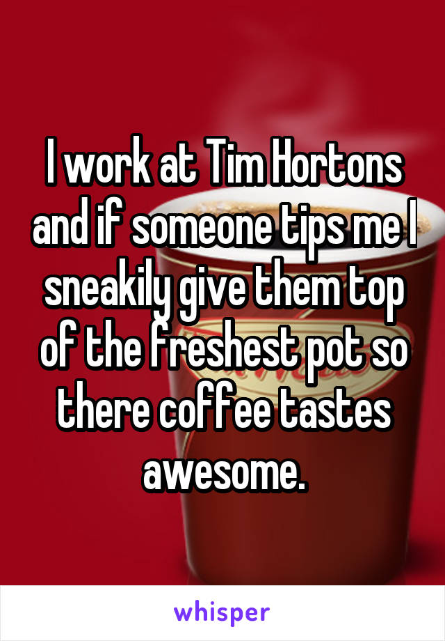 I work at Tim Hortons and if someone tips me I sneakily give them top of the freshest pot so there coffee tastes awesome.