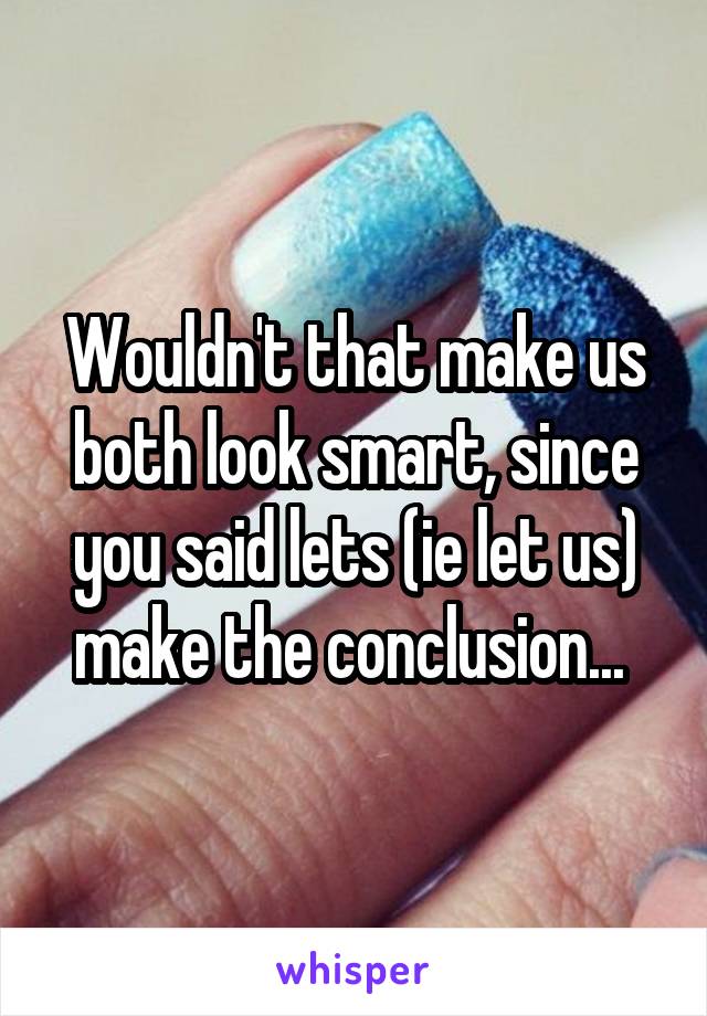 Wouldn't that make us both look smart, since you said lets (ie let us) make the conclusion... 