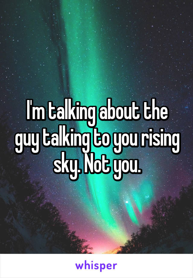 I'm talking about the guy talking to you rising sky. Not you.