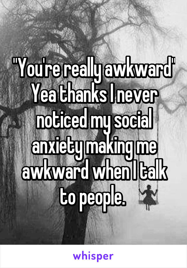 "You're really awkward"
Yea thanks I never noticed my social anxiety making me awkward when I talk to people. 
