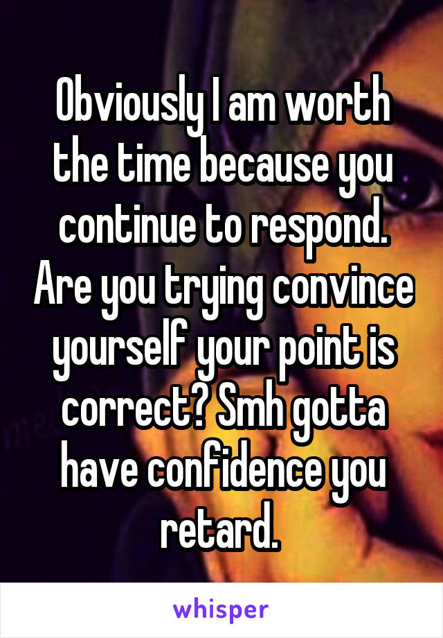 Obviously I am worth the time because you continue to respond. Are you trying convince yourself your point is correct? Smh gotta have confidence you retard. 