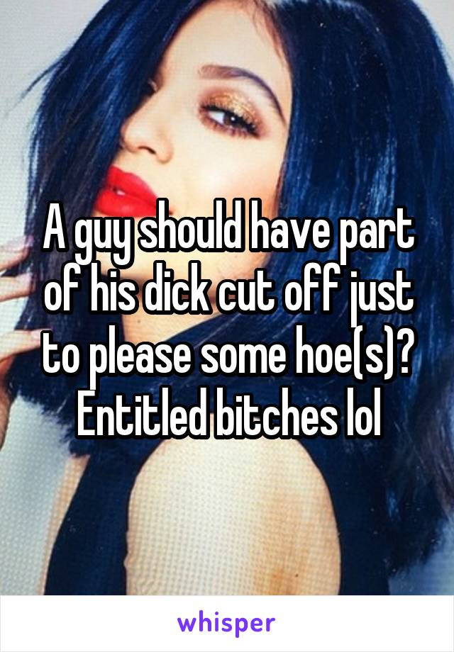 A guy should have part of his dick cut off just to please some hoe(s)? Entitled bitches lol