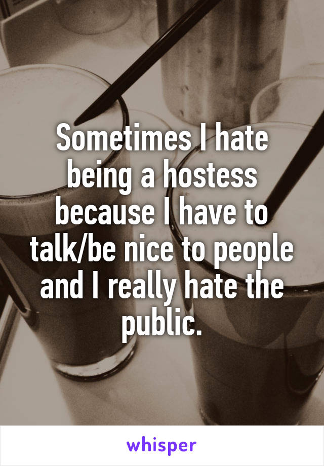 Sometimes I hate being a hostess because I have to talk/be nice to people and I really hate the public.