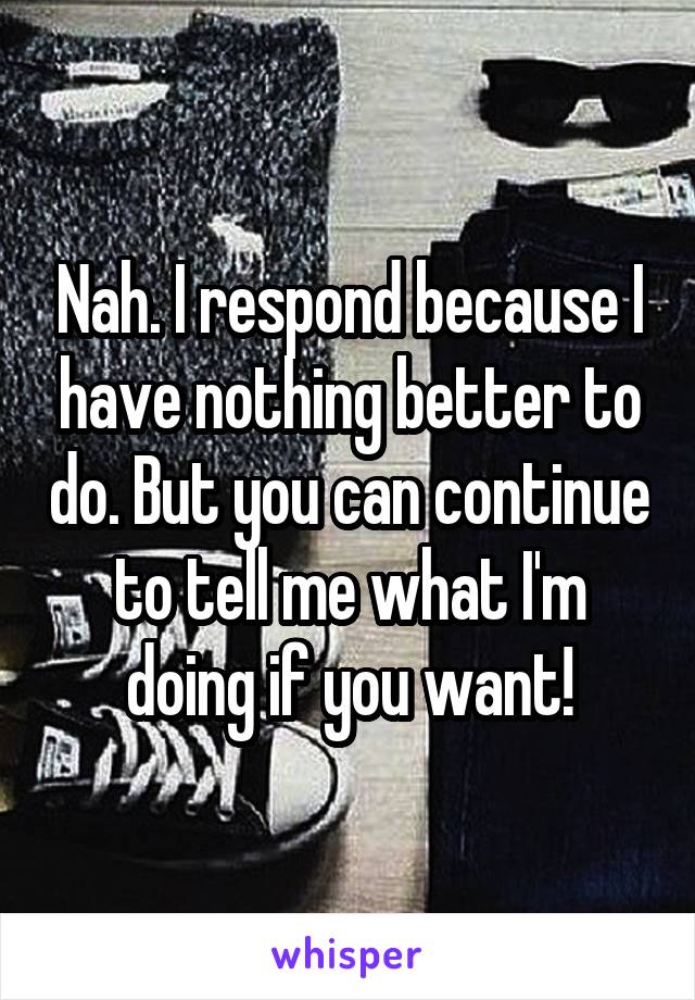 Nah. I respond because I have nothing better to do. But you can continue to tell me what I'm doing if you want!