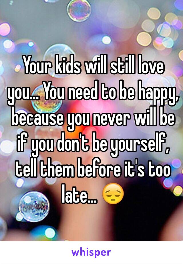 Your kids will still love you... You need to be happy, because you never will be if you don't be yourself, tell them before it's too late... 😔