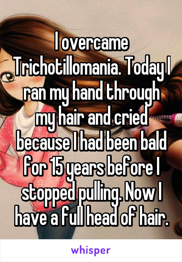 I overcame Trichotillomania. Today I ran my hand through my hair and cried because I had been bald for 15 years before I stopped pulling. Now I have a full head of hair.
