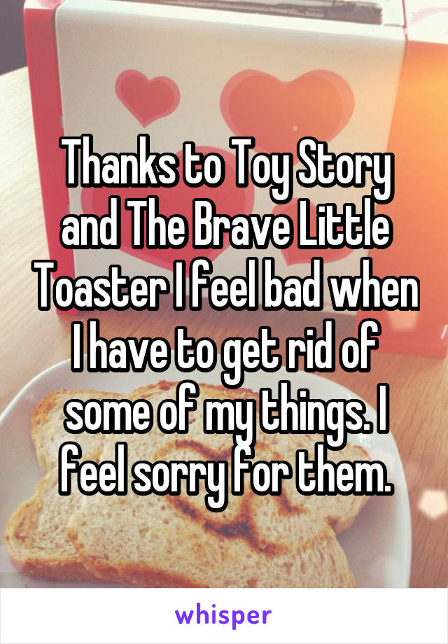 Thanks to Toy Story and The Brave Little Toaster I feel bad when I have to get rid of some of my things. I feel sorry for them.