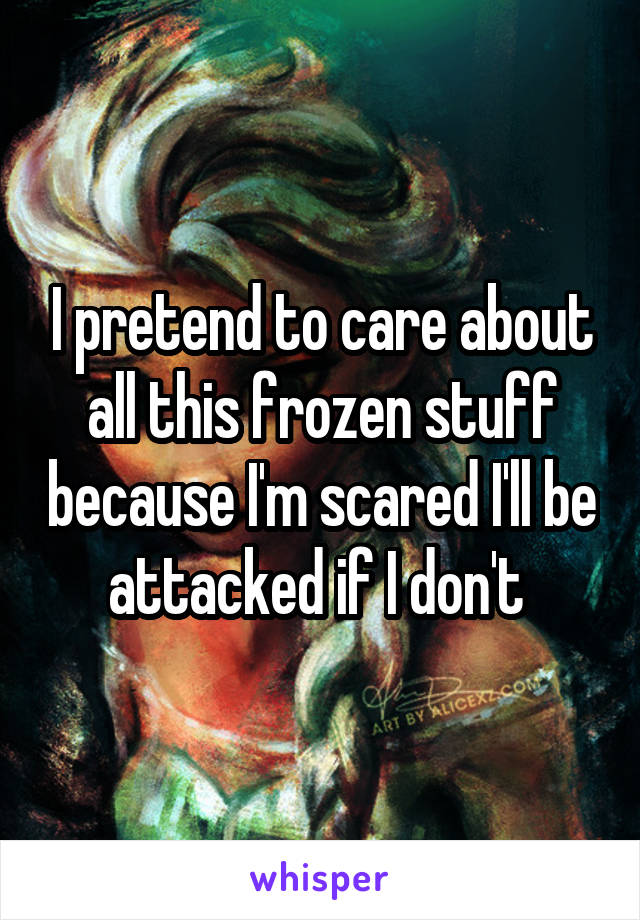 I pretend to care about all this frozen stuff because I'm scared I'll be attacked if I don't 