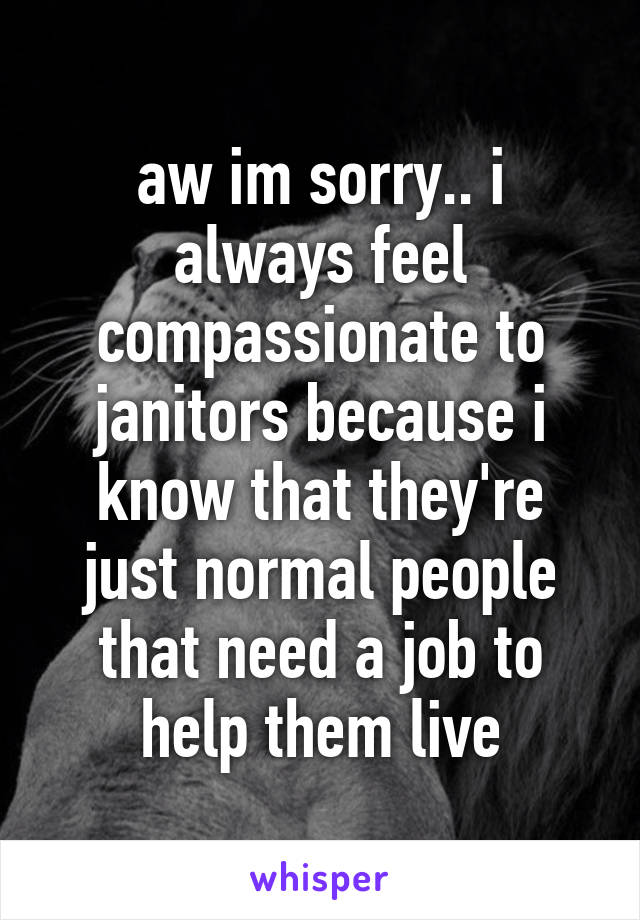 aw im sorry.. i always feel compassionate to janitors because i know that they're just normal people that need a job to help them live