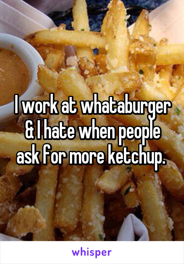 I work at whataburger & I hate when people ask for more ketchup. 