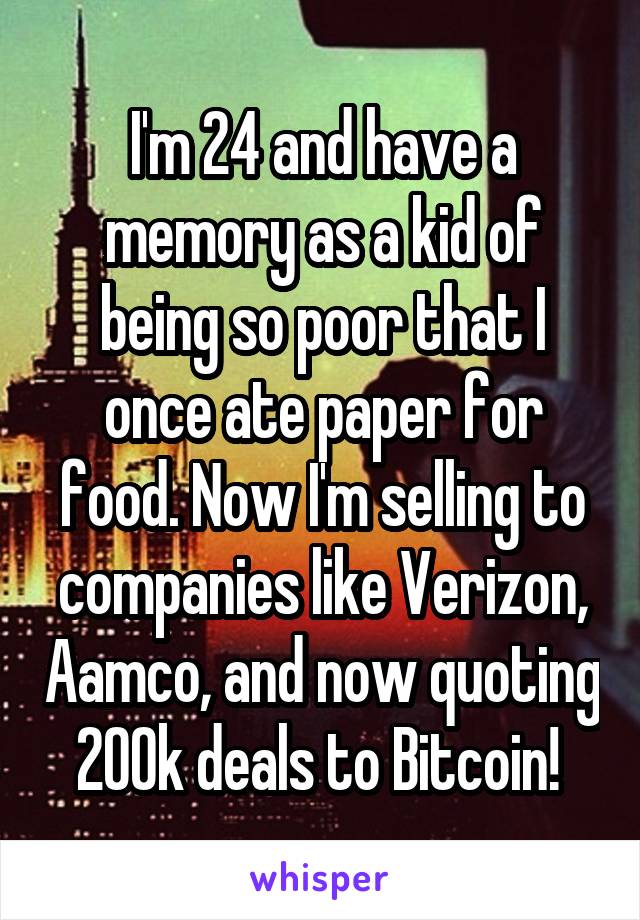 I'm 24 and have a memory as a kid of being so poor that I once ate paper for food. Now I'm selling to companies like Verizon, Aamco, and now quoting 200k deals to Bitcoin! 