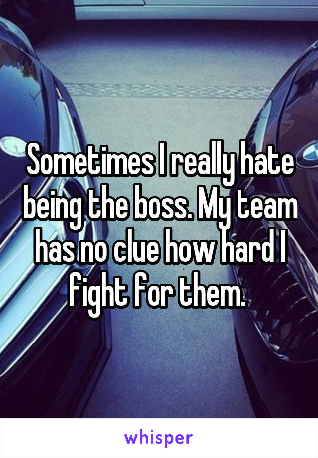 Sometimes I really hate being the boss. My team has no clue how hard I fight for them. 