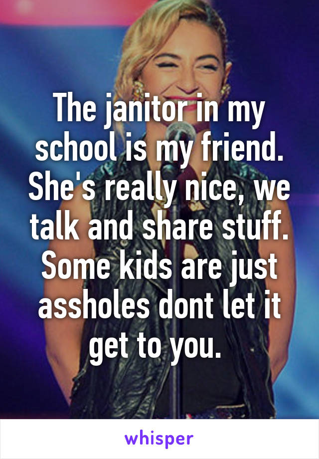 The janitor in my school is my friend. She's really nice, we talk and share stuff. Some kids are just assholes dont let it get to you. 