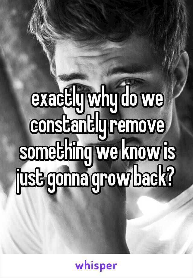 exactly why do we constantly remove something we know is just gonna grow back? 