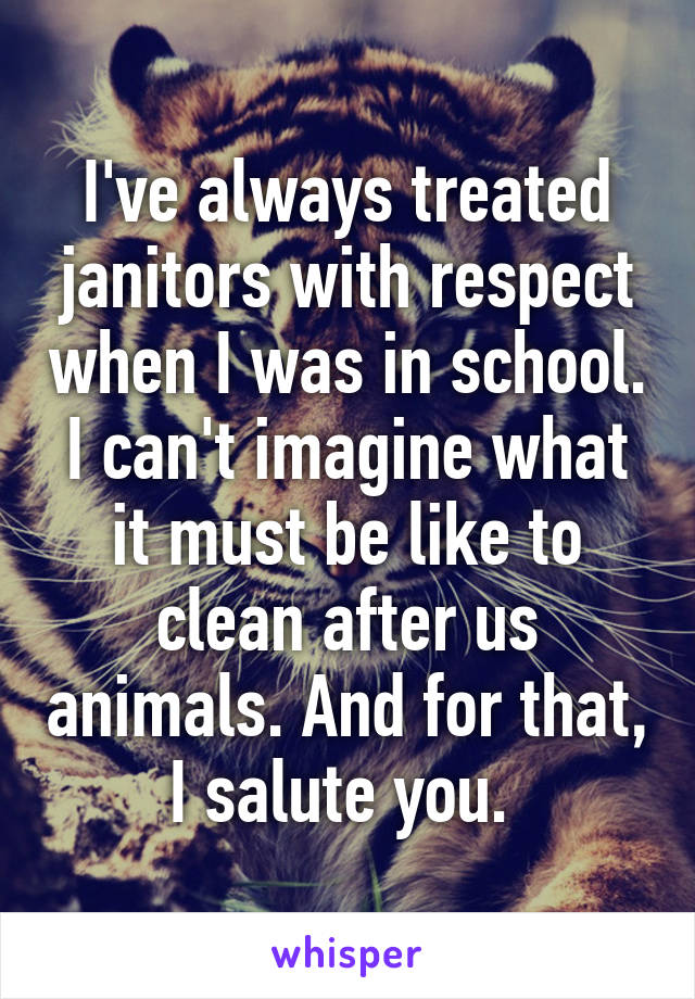 I've always treated janitors with respect when I was in school. I can't imagine what it must be like to clean after us animals. And for that, I salute you. 