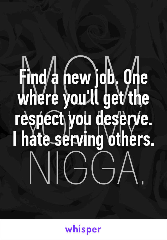 Find a new job. One where you'll get the respect you deserve. I hate serving others.
