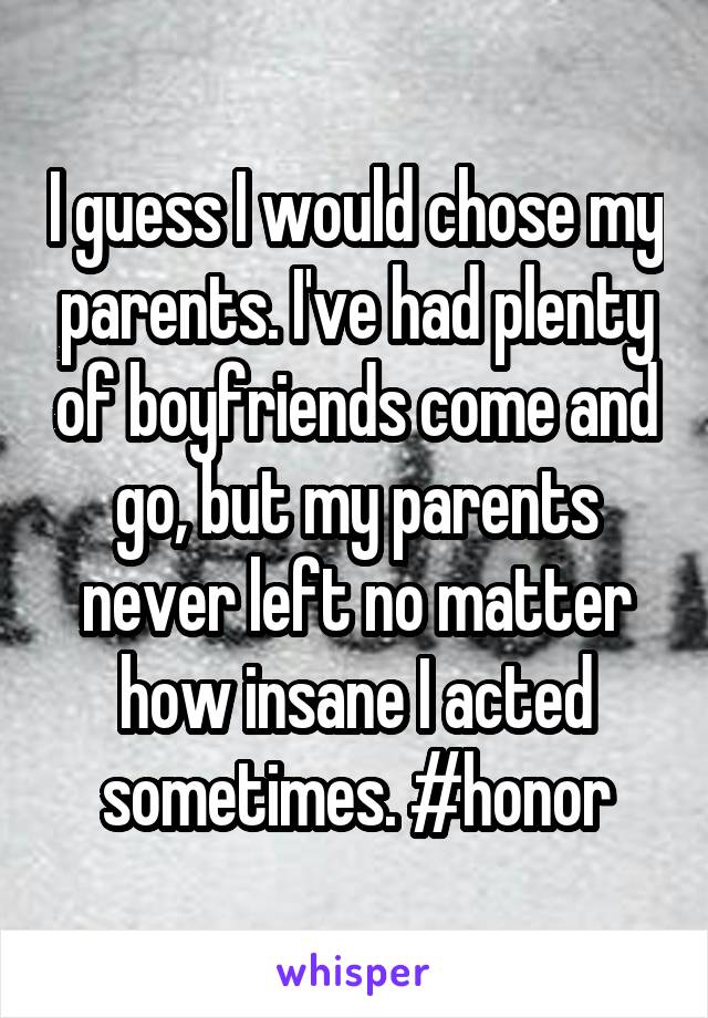 I guess I would chose my parents. I've had plenty of boyfriends come and go, but my parents never left no matter how insane I acted sometimes. #honor