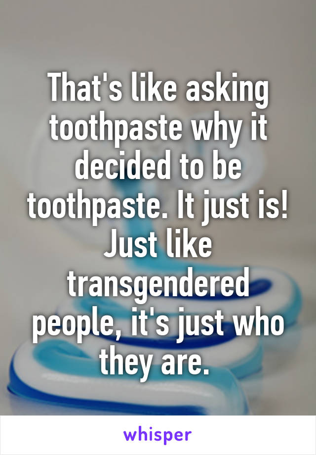 That's like asking toothpaste why it decided to be toothpaste. It just is! Just like transgendered people, it's just who they are. 