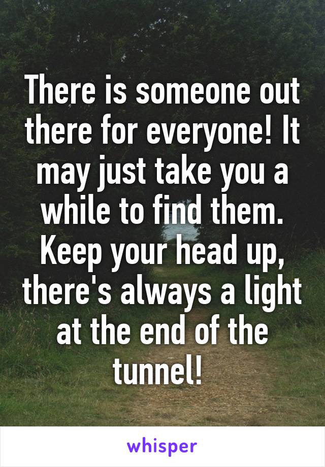 There is someone out there for everyone! It may just take you a while to find them. Keep your head up, there's always a light at the end of the tunnel! 