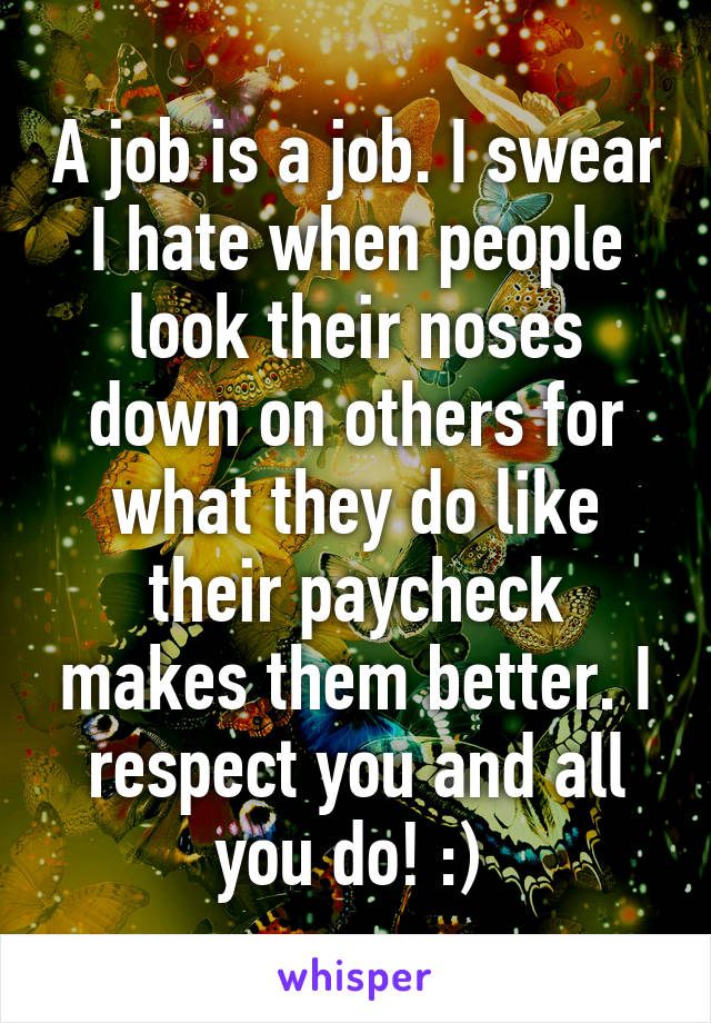 A job is a job. I swear I hate when people look their noses down on others for what they do like their paycheck makes them better. I respect you and all you do! :) 